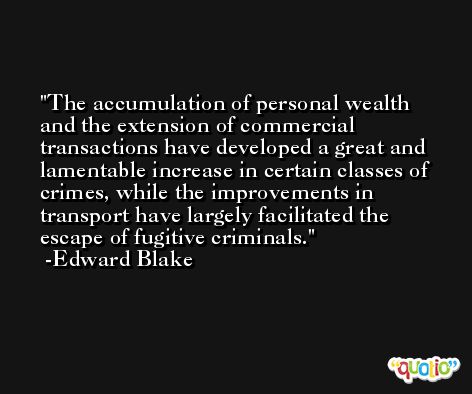 The accumulation of personal wealth and the extension of commercial transactions have developed a great and lamentable increase in certain classes of crimes, while the improvements in transport have largely facilitated the escape of fugitive criminals. -Edward Blake
