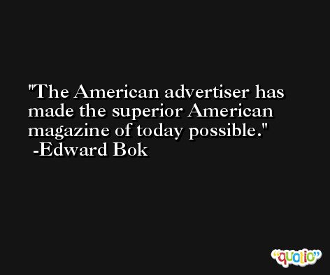 The American advertiser has made the superior American magazine of today possible. -Edward Bok