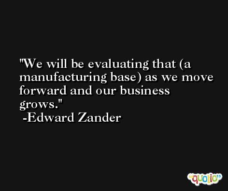 We will be evaluating that (a manufacturing base) as we move forward and our business grows. -Edward Zander