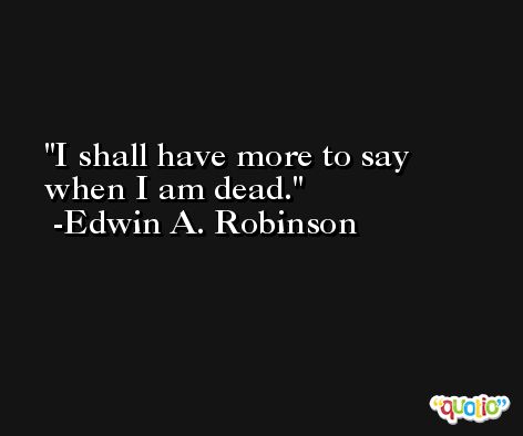 I shall have more to say when I am dead. -Edwin A. Robinson