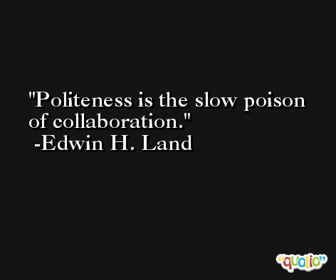 Politeness is the slow poison of collaboration. -Edwin H. Land
