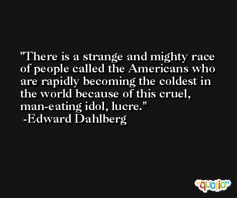 There is a strange and mighty race of people called the Americans who are rapidly becoming the coldest in the world because of this cruel, man-eating idol, lucre. -Edward Dahlberg