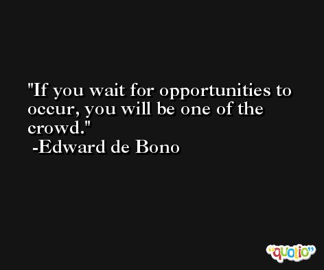 If you wait for opportunities to occur, you will be one of the crowd. -Edward de Bono
