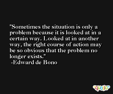 Sometimes the situation is only a problem because it is looked at in a certain way. Looked at in another way, the right course of action may be so obvious that the problem no longer exists. -Edward de Bono