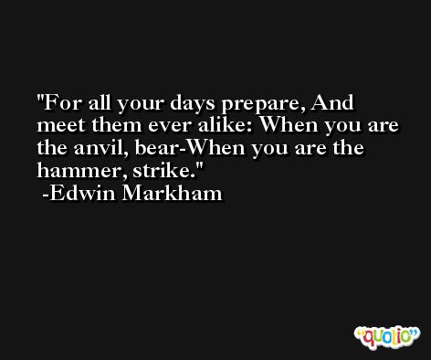 For all your days prepare, And meet them ever alike: When you are the anvil, bear-When you are the hammer, strike. -Edwin Markham
