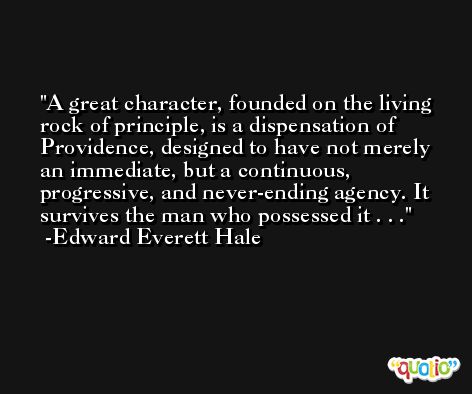 A great character, founded on the living rock of principle, is a dispensation of Providence, designed to have not merely an immediate, but a continuous, progressive, and never-ending agency. It survives the man who possessed it . . . -Edward Everett Hale