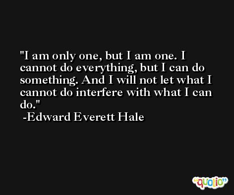 I am only one, but I am one. I cannot do everything, but I can do something. And I will not let what I cannot do interfere with what I can do. -Edward Everett Hale