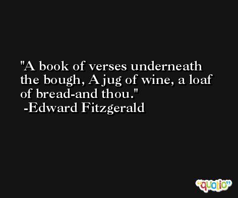 A book of verses underneath the bough, A jug of wine, a loaf of bread-and thou. -Edward Fitzgerald