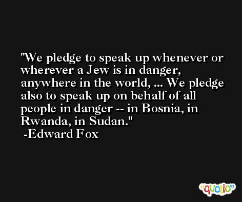 We pledge to speak up whenever or wherever a Jew is in danger, anywhere in the world, ... We pledge also to speak up on behalf of all people in danger -- in Bosnia, in Rwanda, in Sudan. -Edward Fox