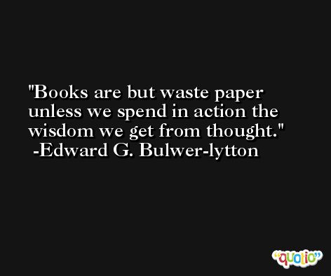 Books are but waste paper unless we spend in action the wisdom we get from thought. -Edward G. Bulwer-lytton