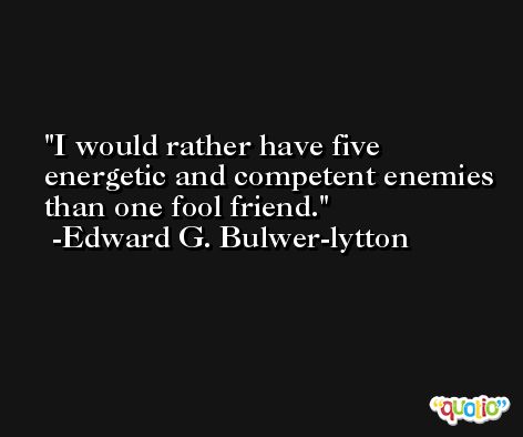 I would rather have five energetic and competent enemies than one fool friend. -Edward G. Bulwer-lytton