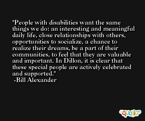 People with disabilities want the same things we do: an interesting and meaningful daily life, close relationships with others, opportunities to socialize, a chance to realize their dreams, be a part of their communities, to feel that they are valuable and important. In Dillon, it is clear that these special people are actively celebrated and supported. -Bill Alexander