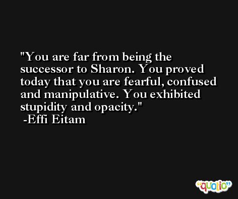You are far from being the successor to Sharon. You proved today that you are fearful, confused and manipulative. You exhibited stupidity and opacity. -Effi Eitam