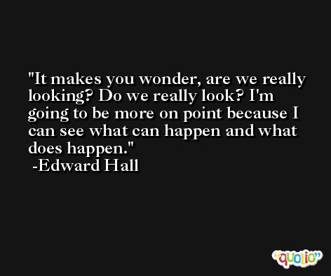 It makes you wonder, are we really looking? Do we really look? I'm going to be more on point because I can see what can happen and what does happen. -Edward Hall