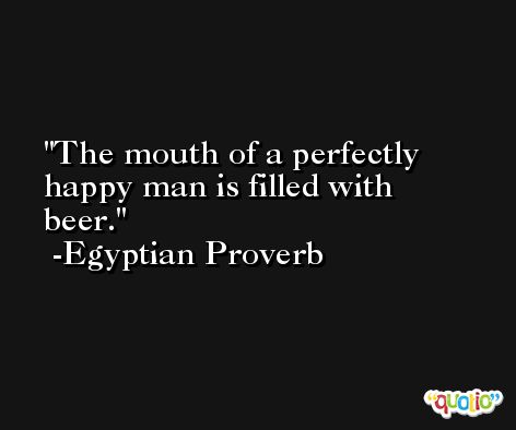 The mouth of a perfectly happy man is filled with beer. -Egyptian Proverb