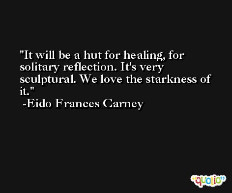 It will be a hut for healing, for solitary reflection. It's very sculptural. We love the starkness of it. -Eido Frances Carney