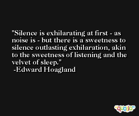 Silence is exhilarating at first - as noise is - but there is a sweetness to silence outlasting exhilaration, akin to the sweetness of listening and the velvet of sleep. -Edward Hoagland