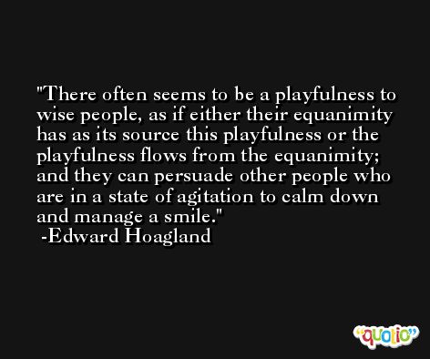 There often seems to be a playfulness to wise people, as if either their equanimity has as its source this playfulness or the playfulness flows from the equanimity; and they can persuade other people who are in a state of agitation to calm down and manage a smile. -Edward Hoagland