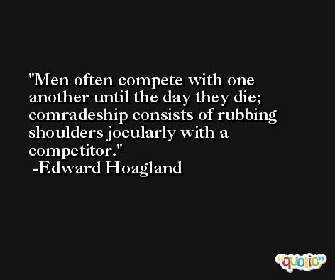 Men often compete with one another until the day they die; comradeship consists of rubbing shoulders jocularly with a competitor. -Edward Hoagland