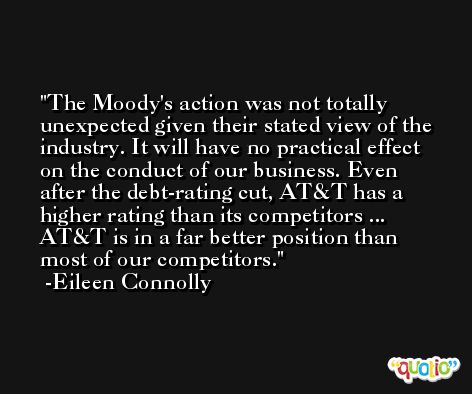 The Moody's action was not totally unexpected given their stated view of the industry. It will have no practical effect on the conduct of our business. Even after the debt-rating cut, AT&T has a higher rating than its competitors ... AT&T is in a far better position than most of our competitors. -Eileen Connolly