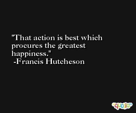 That action is best which procures the greatest happiness. -Francis Hutcheson