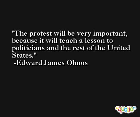 The protest will be very important, because it will teach a lesson to politicians and the rest of the United States. -Edward James Olmos