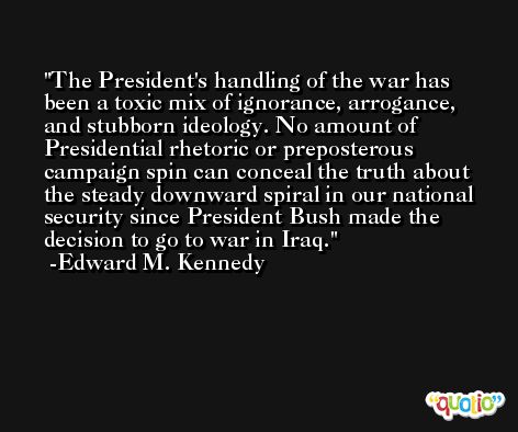 The President's handling of the war has been a toxic mix of ignorance, arrogance, and stubborn ideology. No amount of Presidential rhetoric or preposterous campaign spin can conceal the truth about the steady downward spiral in our national security since President Bush made the decision to go to war in Iraq. -Edward M. Kennedy