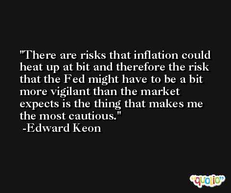 There are risks that inflation could heat up at bit and therefore the risk that the Fed might have to be a bit more vigilant than the market expects is the thing that makes me the most cautious. -Edward Keon