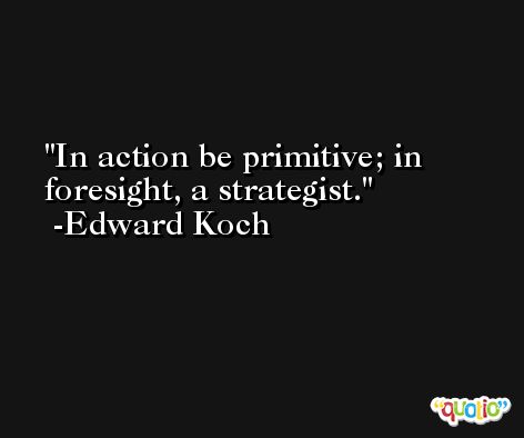 In action be primitive; in foresight, a strategist. -Edward Koch