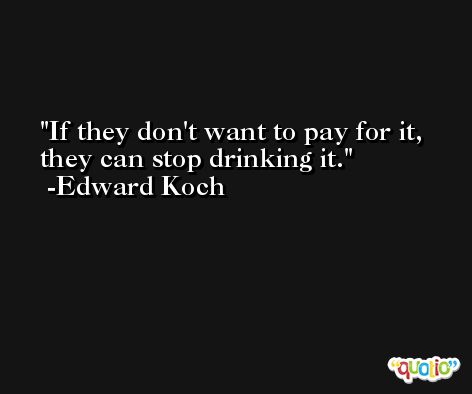 If they don't want to pay for it, they can stop drinking it. -Edward Koch