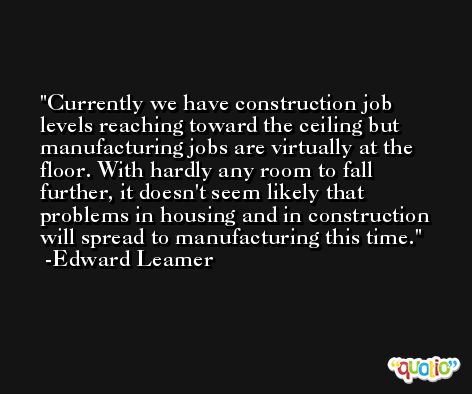 Currently we have construction job levels reaching toward the ceiling but manufacturing jobs are virtually at the floor. With hardly any room to fall further, it doesn't seem likely that problems in housing and in construction will spread to manufacturing this time. -Edward Leamer