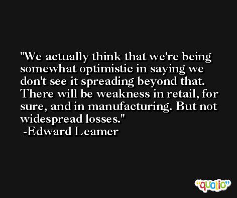 We actually think that we're being somewhat optimistic in saying we don't see it spreading beyond that. There will be weakness in retail, for sure, and in manufacturing. But not widespread losses. -Edward Leamer
