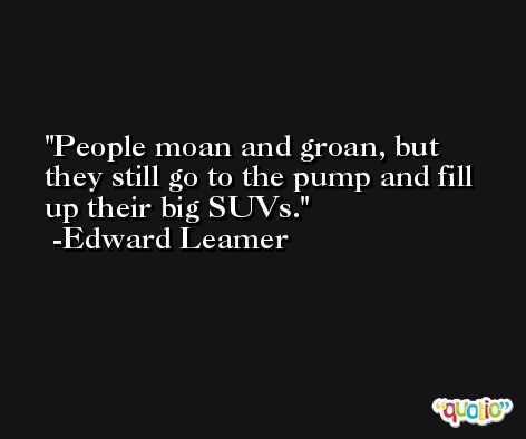 People moan and groan, but they still go to the pump and fill up their big SUVs. -Edward Leamer