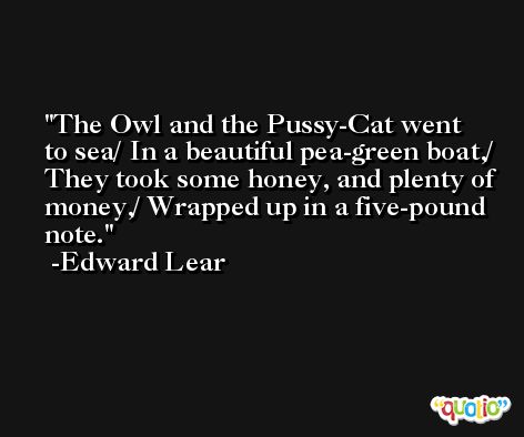 The Owl and the Pussy-Cat went to sea/ In a beautiful pea-green boat,/ They took some honey, and plenty of money,/ Wrapped up in a five-pound note. -Edward Lear