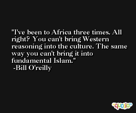 I've been to Africa three times. All right? You can't bring Western reasoning into the culture. The same way you can't bring it into fundamental Islam. -Bill O'reilly