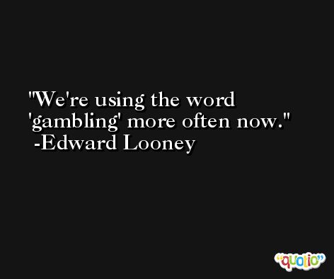 We're using the word 'gambling' more often now. -Edward Looney