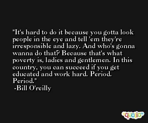 It's hard to do it because you gotta look people in the eye and tell 'em they're irresponsible and lazy. And who's gonna wanna do that? Because that's what poverty is, ladies and gentlemen. In this country, you can succeed if you get educated and work hard. Period. Period. -Bill O'reilly