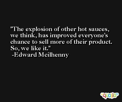 The explosion of other hot sauces, we think, has improved everyone's chance to sell more of their product. So, we like it. -Edward Mcilhenny