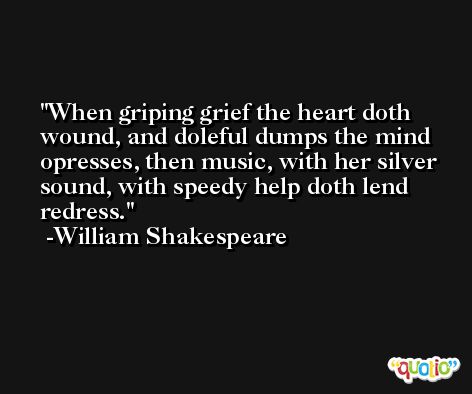 When griping grief the heart doth wound, and doleful dumps the mind opresses, then music, with her silver sound, with speedy help doth lend redress. -William Shakespeare