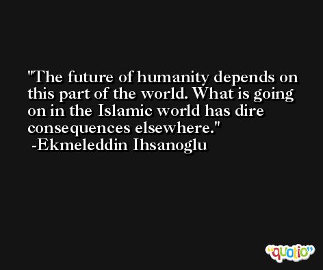 The future of humanity depends on this part of the world. What is going on in the Islamic world has dire consequences elsewhere. -Ekmeleddin Ihsanoglu