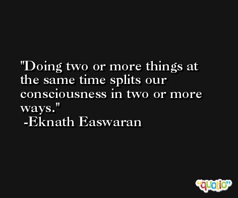 Doing two or more things at the same time splits our consciousness in two or more ways. -Eknath Easwaran