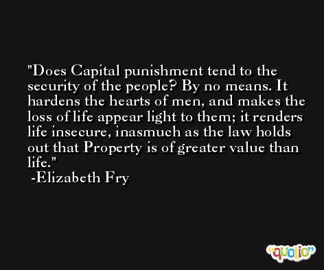 Does Capital punishment tend to the security of the people? By no means. It hardens the hearts of men, and makes the loss of life appear light to them; it renders life insecure, inasmuch as the law holds out that Property is of greater value than life. -Elizabeth Fry