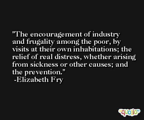 The encouragement of industry and frugality among the poor, by visits at their own inhabitations; the relief of real distress, whether arising from sickness or other causes; and the prevention. -Elizabeth Fry