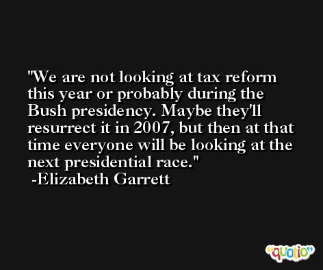 We are not looking at tax reform this year or probably during the Bush presidency. Maybe they'll resurrect it in 2007, but then at that time everyone will be looking at the next presidential race. -Elizabeth Garrett