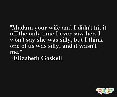 Madam your wife and I didn't hit it off the only time I ever saw her. I won't say she was silly, but I think one of us was silly, and it wasn't me. -Elizabeth Gaskell