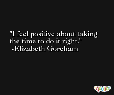 I feel positive about taking the time to do it right. -Elizabeth Goreham