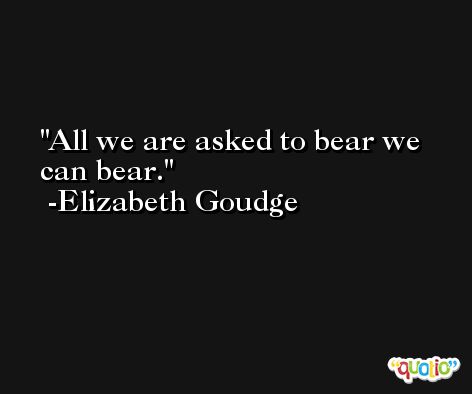 All we are asked to bear we can bear. -Elizabeth Goudge