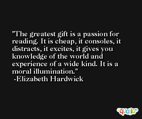 The greatest gift is a passion for reading. It is cheap, it consoles, it distracts, it excites, it gives you knowledge of the world and experience of a wide kind. It is a moral illumination. -Elizabeth Hardwick