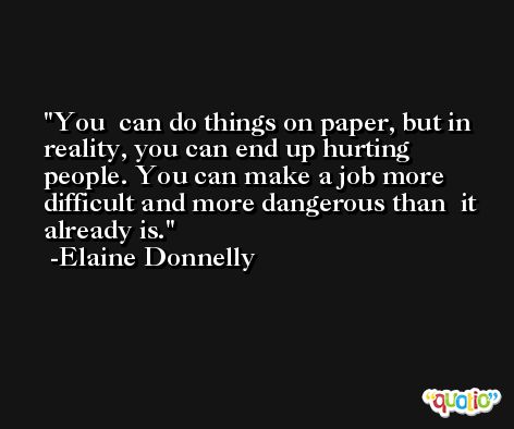 You  can do things on paper, but in reality, you can end up hurting  people. You can make a job more difficult and more dangerous than  it already is. -Elaine Donnelly