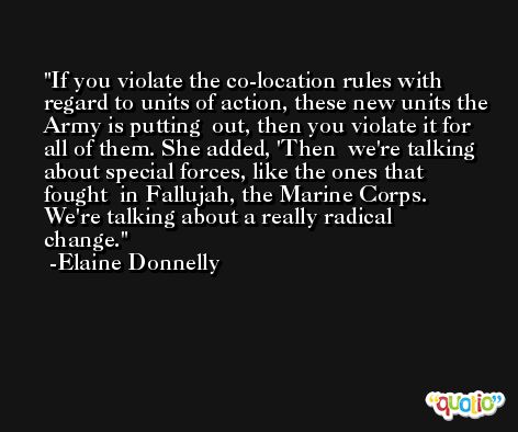 If you violate the co-location rules with  regard to units of action, these new units the Army is putting  out, then you violate it for all of them. She added, 'Then  we're talking about special forces, like the ones that fought  in Fallujah, the Marine Corps. We're talking about a really radical  change. -Elaine Donnelly